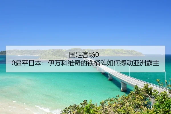 国足客场0-0逼平日本：伊万科维奇的铁桶阵如何撼动亚洲霸主