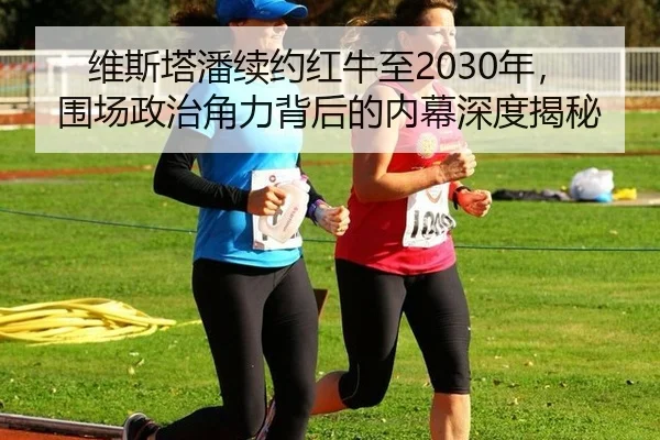 维斯塔潘续约红牛至2030年，围场政治角力背后的内幕深度揭秘
