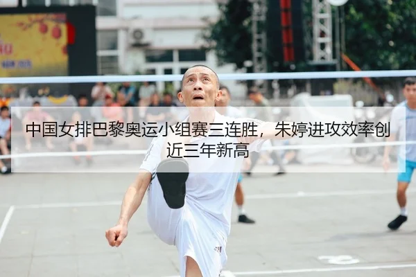 中国女排巴黎奥运小组赛三连胜，朱婷进攻效率创近三年新高